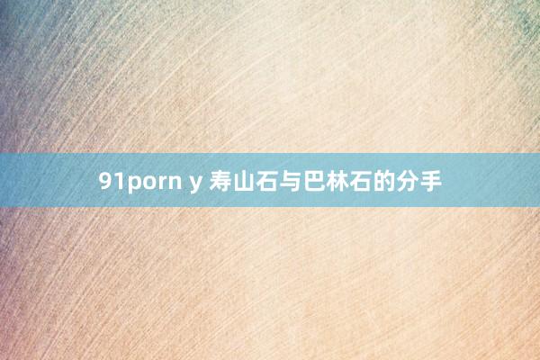 91porn y 寿山石与巴林石的分手