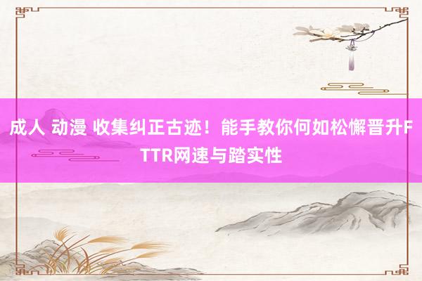 成人 动漫 收集纠正古迹！能手教你何如松懈晋升FTTR网速与踏实性