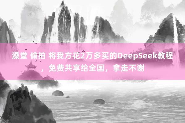 澡堂 偷拍 将我方花2万多买的DeepSeek教程，免费共享给全国，拿走不谢