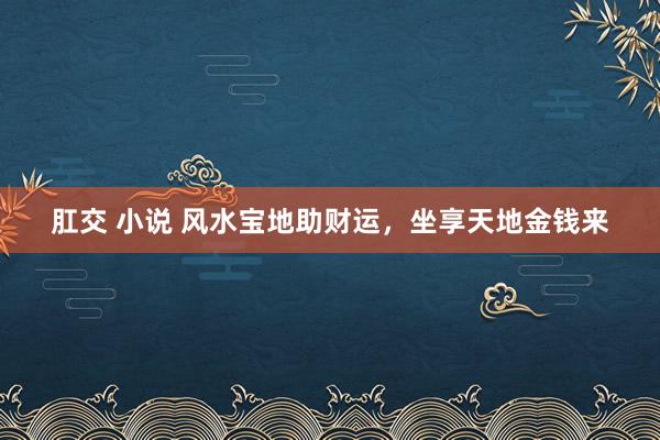 肛交 小说 风水宝地助财运，坐享天地金钱来