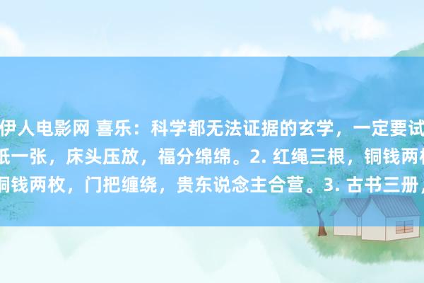 伊人电影网 喜乐:科学都无法证据的玄学,一定要试试:1. 米粒七颗,红纸一张,床头压放,福分绵绵。2. 红绳三根,铜钱两枚,门把缠绕,贵东说念主合营。3. 古书三册,整皆码放,窗台...