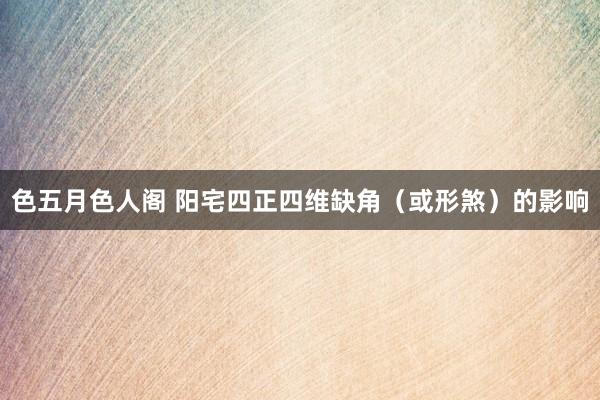 色五月色人阁 阳宅四正四维缺角(或形煞)的影响