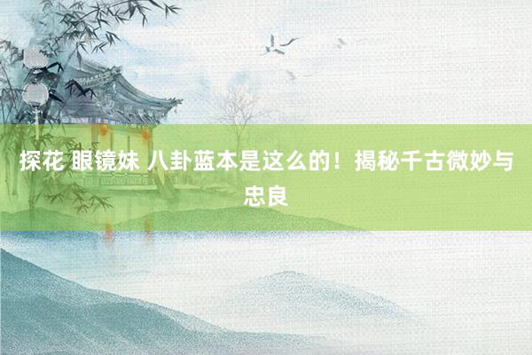 探花 眼镜妹 八卦蓝本是这么的！揭秘千古微妙与忠良