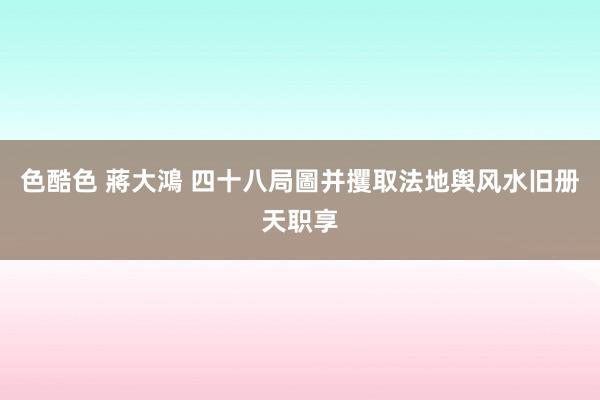 色酷色 蔣大鴻 四十八局圖并攫取法地舆风水旧册天职享