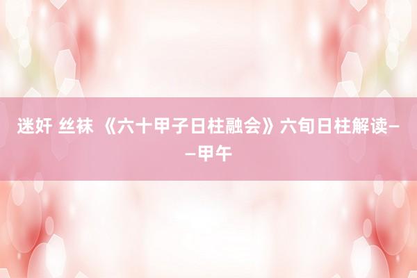 迷奸 丝袜 《六十甲子日柱融会》六旬日柱解读——甲午