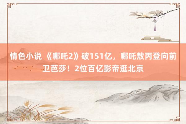 情色小说 《哪吒2》破151亿，哪吒敖丙登向前卫芭莎！2位百亿影帝逛北京