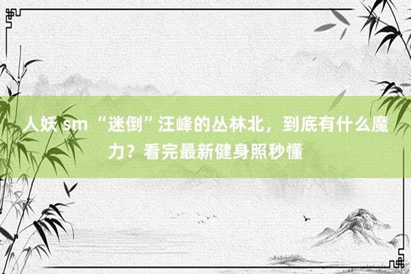 人妖 sm “迷倒”汪峰的丛林北，到底有什么魔力？看完最新健身照秒懂