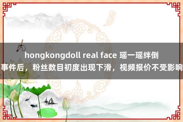 hongkongdoll real face 瑶一瑶绊倒事件后，粉丝数目初度出现下滑，视频报价不受影响