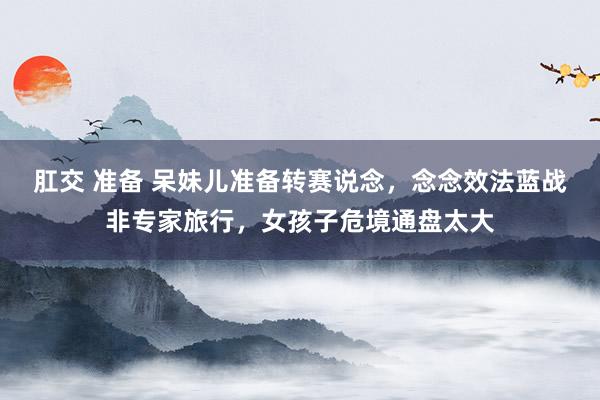 肛交 准备 呆妹儿准备转赛说念，念念效法蓝战非专家旅行，女孩子危境通盘太大