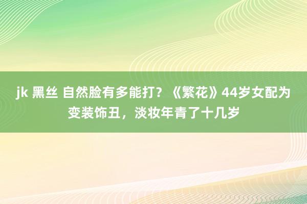 jk 黑丝 自然脸有多能打？《繁花》44岁女配为变装饰丑，淡妆年青了十几岁
