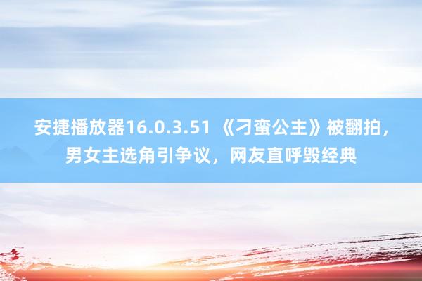 安捷播放器16.0.3.51 《刁蛮公主》被翻拍，男女主选角引争议，网友直呼毁经典