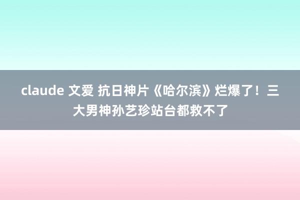 claude 文爱 抗日神片《哈尔滨》烂爆了！三大男神孙艺珍站台都救不了