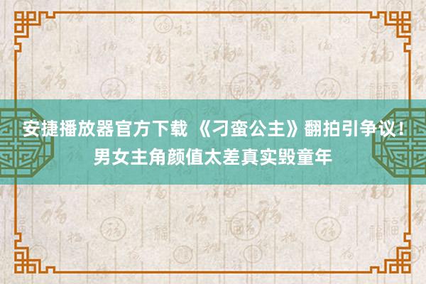 安捷播放器官方下载 《刁蛮公主》翻拍引争议！男女主角颜值太差真实毁童年