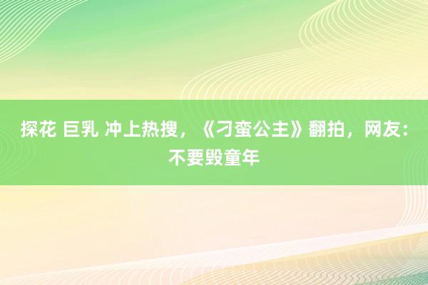 探花 巨乳 冲上热搜，《刁蛮公主》翻拍，网友：不要毁童年