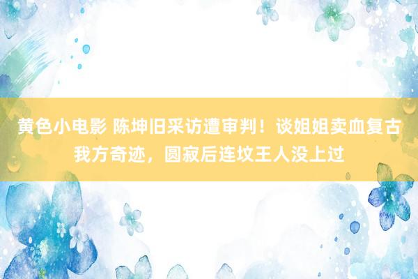 黄色小电影 陈坤旧采访遭审判！谈姐姐卖血复古我方奇迹，圆寂后连坟王人没上过