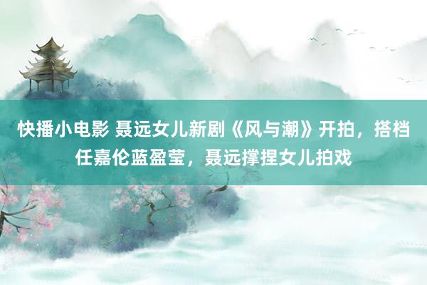 快播小电影 聂远女儿新剧《风与潮》开拍，搭档任嘉伦蓝盈莹，聂远撑捏女儿拍戏
