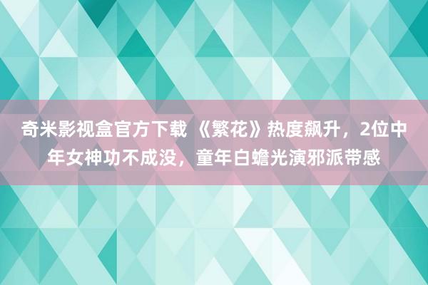 奇米影视盒官方下载 《繁花》热度飙升，2位中年女神功不成没，童年白蟾光演邪派带感