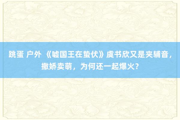 跳蛋 户外 《嘘国王在蛰伏》虞书欣又是夹辅音，撒娇卖萌，为何还一起爆火？