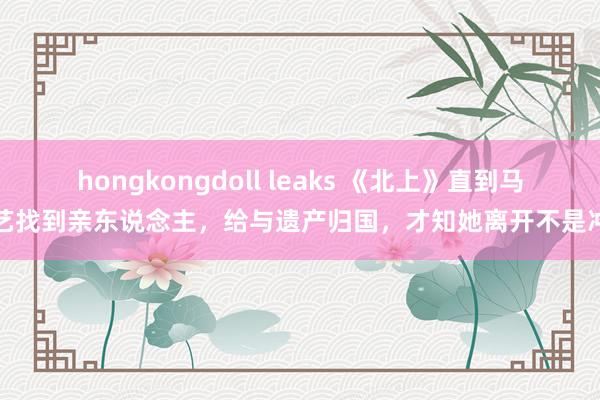 hongkongdoll leaks 《北上》直到马想艺找到亲东说念主，给与遗产归国，才知她离开不是冲动