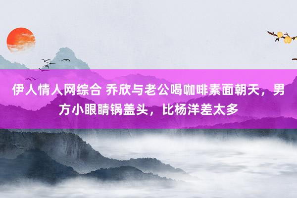 伊人情人网综合 乔欣与老公喝咖啡素面朝天，男方小眼睛锅盖头，比杨洋差太多