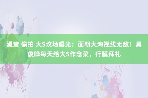 澡堂 偷拍 大S坟场曝光：面朝大海视线无敌！具俊晔每天给大S作念菜，行膜拜礼