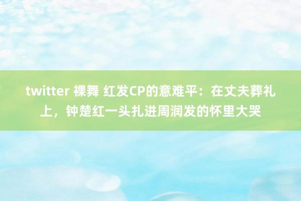 twitter 裸舞 红发CP的意难平：在丈夫葬礼上，钟楚红一头扎进周润发的怀里大哭