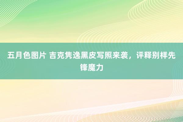 五月色图片 吉克隽逸黑皮写照来袭，评释别样先锋魔力