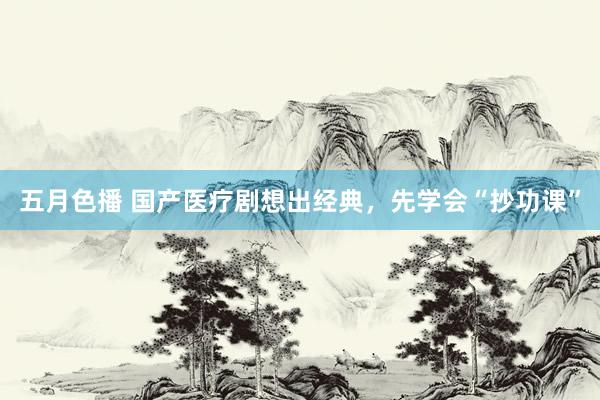 五月色播 国产医疗剧想出经典，先学会“抄功课”